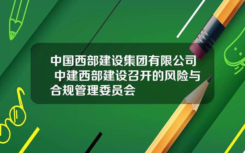 中国西部建设集团有限公司 中建西部建设召开的风险与合规管理委员会